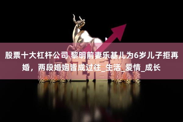 股票十大杠杆公司 黎明前妻乐基儿为6岁儿子拒再婚，两段婚姻皆成过往_生活_爱情_成长