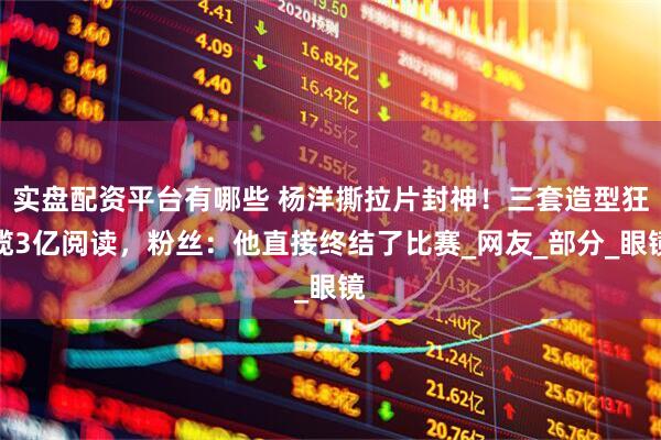 实盘配资平台有哪些 杨洋撕拉片封神!三套造型狂揽3亿阅读,粉丝:他直接终结了比赛_网友_部分_眼镜