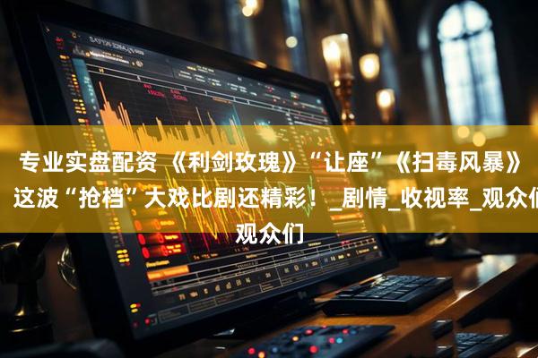 专业实盘配资 《利剑玫瑰》“让座”《扫毒风暴》,这波“抢档”大戏比剧还精彩!_剧情_收视率_观众们