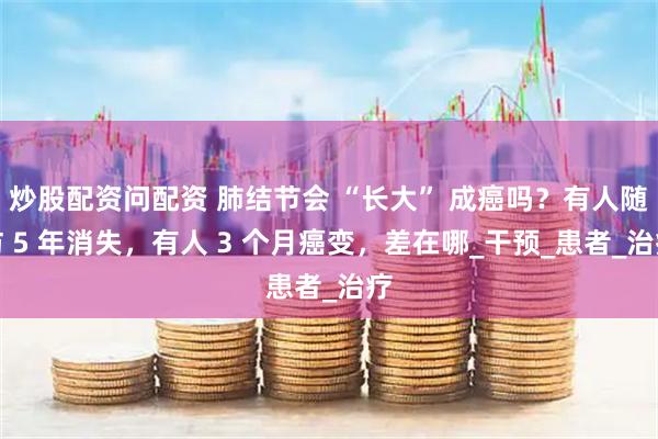 炒股配资问配资 肺结节会 “长大” 成癌吗？有人随访 5 年消失，有人 3 个月癌变，差在哪_干预_患者_治疗