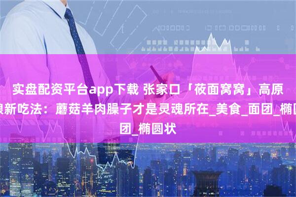 实盘配资平台app下载 张家口「莜面窝窝」高原粗粮新吃法：蘑菇羊肉臊子才是灵魂所在_美食_面团_椭圆状