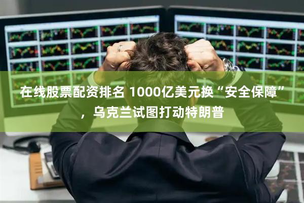 在线股票配资排名 1000亿美元换“安全保障”，乌克兰试图打动特朗普