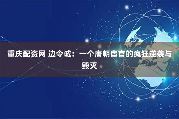 重庆配资网 边令诚：一个唐朝宦官的疯狂逆袭与毁灭
