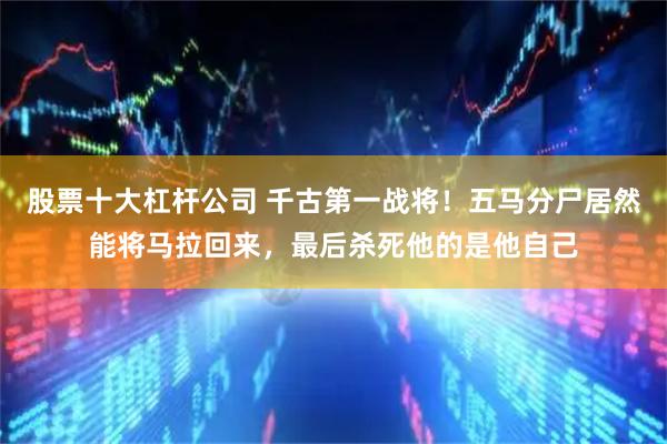 股票十大杠杆公司 千古第一战将！五马分尸居然能将马拉回来，最后杀死他的是他自己