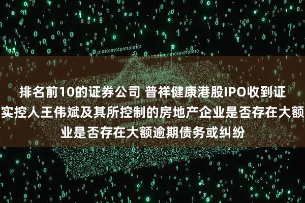 排名前10的证券公司 普祥健康港股IPO收到证监会反馈意见：实控人王伟斌及其所控制的房地产企业是否存在大额逾期债务或纠纷