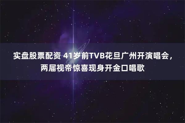 实盘股票配资 41岁前TVB花旦广州开演唱会，两届视帝惊喜现身开金口唱歌