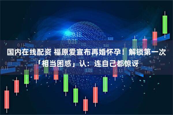 国内在线配资 福原爱宣布再婚怀孕!解锁第一次「相当困惑」认:连自己都惊讶