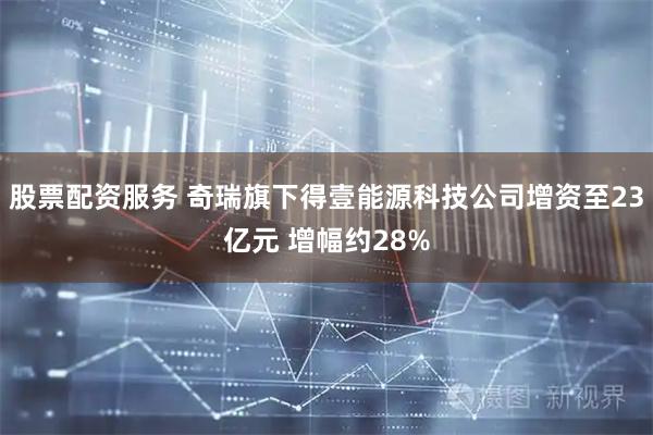 股票配资服务 奇瑞旗下得壹能源科技公司增资至23亿元 增幅约28%