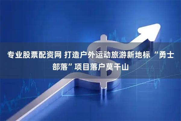 专业股票配资网 打造户外运动旅游新地标 “勇士部落”项目落户莫干山