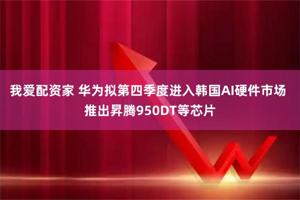 我爱配资家 华为拟第四季度进入韩国AI硬件市场 推出昇腾950DT等芯片